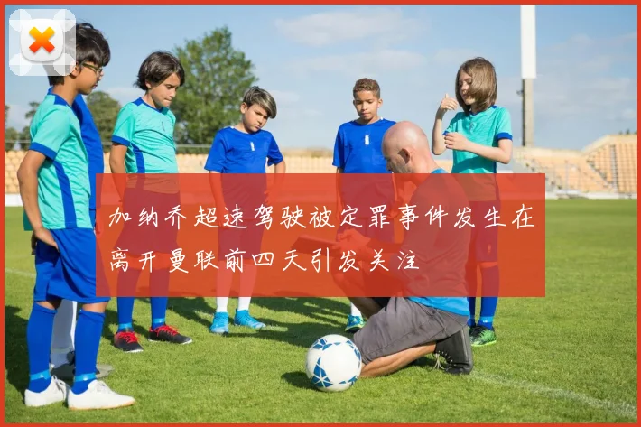 加纳乔超速驾驶被定罪事件发生在离开曼联前四天引发关注