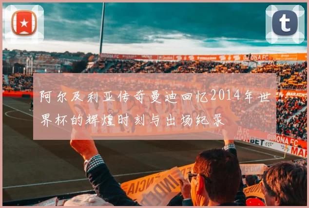 阿尔及利亚传奇曼迪回忆2014年世界杯的辉煌时刻与出场纪录