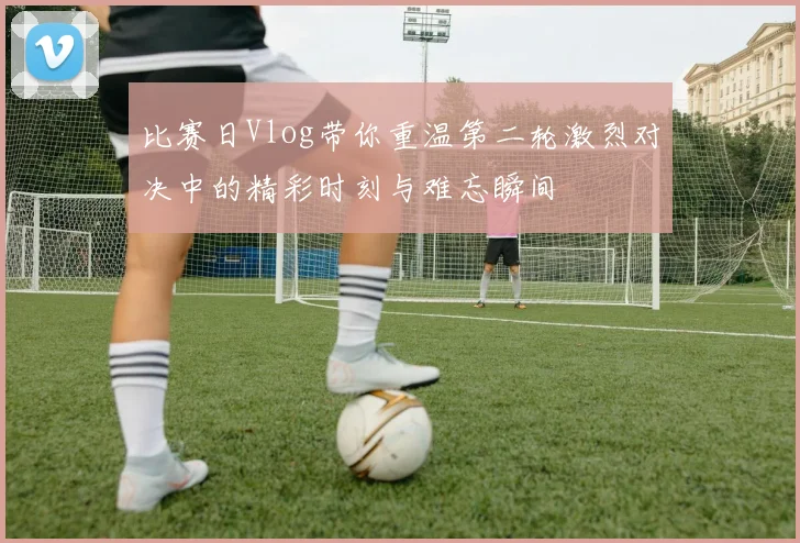 比赛日Vlog带你重温第二轮激烈对决中的精彩时刻与难忘瞬间