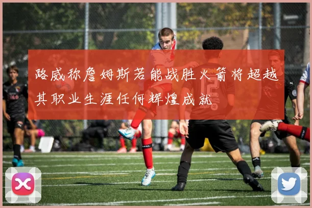 路威称詹姆斯若能战胜火箭将超越其职业生涯任何辉煌成就