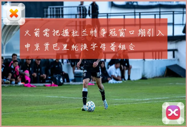 火箭需把握杜兰特争冠窗口期引入申京贾巴里轮换字母哥组合