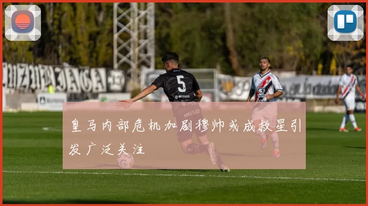 皇马内部危机加剧穆帅或成救星引发广泛关注