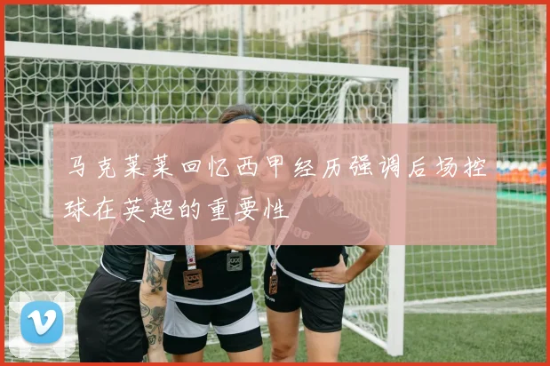 马克莱莱回忆西甲经历强调后场控球在英超的重要性
