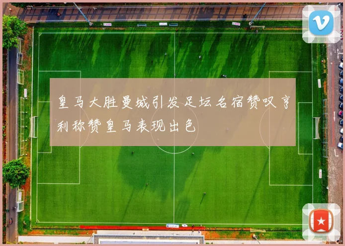 皇马大胜曼城引发足坛名宿赞叹亨利称赞皇马表现出色