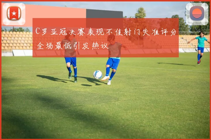 C罗亚冠决赛表现不佳射门失准评分全场最低引发热议