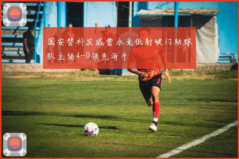 国安替补发威曹永竞低射破门助球队主场4-0领先海牛