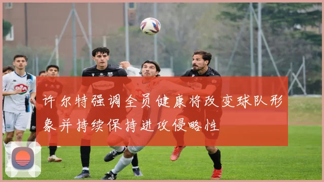 许尔特强调全员健康将改变球队形象并持续保持进攻侵略性