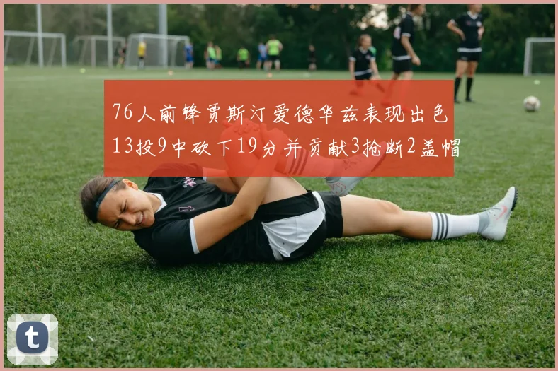 76人前锋贾斯汀爱德华兹表现出色13投9中砍下19分并贡献3抢断2盖帽