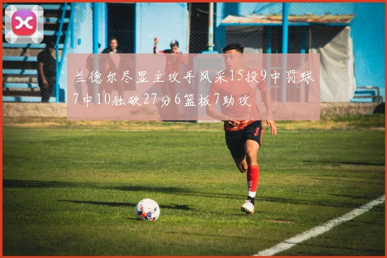 兰德尔尽显主攻手风采15投9中罚球7中10独砍27分6篮板7助攻